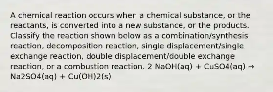 A chemical reaction occurs when a chemical substance, or the reactants, is converted into a new substance, or the products. Classify the reaction shown below as a combination/synthesis reaction, decomposition reaction, single displacement/single exchange reaction, double displacement/double exchange reaction, or a combustion reaction. 2 NaOH(aq) + CuSO4(aq) → Na2SO4(aq) + Cu(OH)2(s)