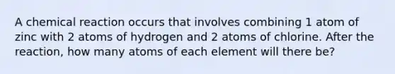 A chemical reaction occurs that involves combining 1 atom of zinc with 2 atoms of hydrogen and 2 atoms of chlorine. After the reaction, how many atoms of each element will there be?