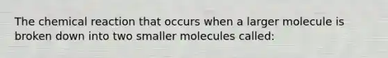 The chemical reaction that occurs when a larger molecule is broken down into two smaller molecules called: