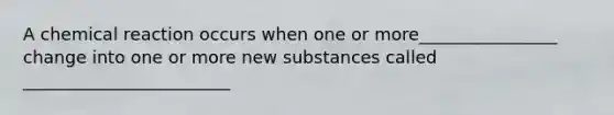 A chemical reaction occurs when one or more________________ change into one or more new substances called ________________________