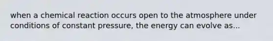 when a chemical reaction occurs open to the atmosphere under conditions of constant pressure, the energy can evolve as...