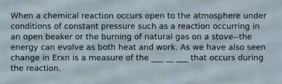 When a chemical reaction occurs open to the atmosphere under conditions of constant pressure such as a reaction occurring in an open beaker or the burning of natural gas on a stove--the energy can evolve as both heat and work. As we have also seen change in Erxn is a measure of the ___ __ ___ that occurs during the reaction.