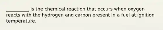 __________ is the chemical reaction that occurs when oxygen reacts with the hydrogen and carbon present in a fuel at ignition temperature.