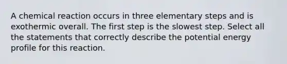 A chemical reaction occurs in three elementary steps and is exothermic overall. The first step is the slowest step. Select all the statements that correctly describe the potential energy profile for this reaction.