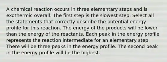 A chemical reaction occurs in three elementary steps and is exothermic overall. The first step is the slowest step. Select all the statements that correctly describe the potential energy profile for this reaction. The energy of the products will be lower than the energy of the reactants. Each peak in the energy profile represents the reaction intermediate for an elementary step. There will be three peaks in the energy profile. The second peak in the energy profile will be the highest.