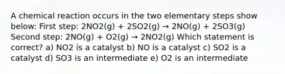 A chemical reaction occurs in the two elementary steps show below: First step: 2NO2(g) + 2SO2(g) → 2NO(g) + 2SO3(g) Second step: 2NO(g) + O2(g) → 2NO2(g) Which statement is correct? a) NO2 is a catalyst b) NO is a catalyst c) SO2 is a catalyst d) SO3 is an intermediate e) O2 is an intermediate