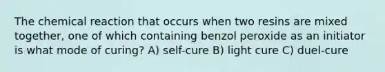 The chemical reaction that occurs when two resins are mixed together, one of which containing benzol peroxide as an initiator is what mode of curing? A) self-cure B) light cure C) duel-cure