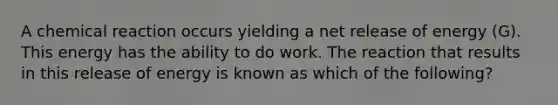 A chemical reaction occurs yielding a net release of energy (G). This energy has the ability to do work. The reaction that results in this release of energy is known as which of the following?