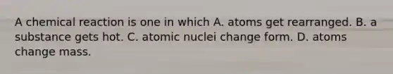 A chemical reaction is one in which A. atoms get rearranged. B. a substance gets hot. C. atomic nuclei change form. D. atoms change mass.