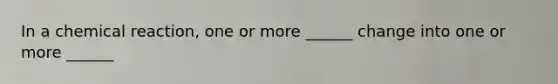 In a chemical reaction, one or more ______ change into one or more ______