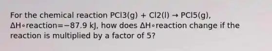 For the chemical reaction PCl3(g) + Cl2(l) → PCl5(g), ΔH∘reaction=−87.9 kJ, how does ΔH∘reaction change if the reaction is multiplied by a factor of 5?