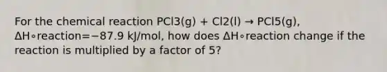 For the chemical reaction PCl3(g) + Cl2(l) → PCl5(g), ΔH∘reaction=−87.9 kJ/mol, how does ΔH∘reaction change if the reaction is multiplied by a factor of 5?