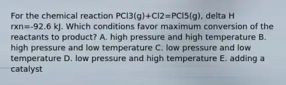 For the chemical reaction PCl3(g)+Cl2=PCl5(g), delta H rxn=-92.6 kJ. Which conditions favor maximum conversion of the reactants to product? A. high pressure and high temperature B. high pressure and low temperature C. low pressure and low temperature D. low pressure and high temperature E. adding a catalyst