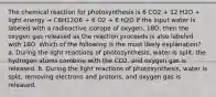 The chemical reaction for photosynthesis is 6 CO2 + 12 H2O + light energy → C6H12O6 + 6 O2 + 6 H2O If the input water is labeled with a radioactive isotope of oxygen, 18O, then the oxygen gas released as the reaction proceeds is also labeled with 18O. Which of the following is the most likely explanation? a. During the light reactions of photosynthesis, water is split, the hydrogen atoms combine with the CO2, and oxygen gas is released. b. During the light reactions of photosynthesis, water is split, removing electrons and protons, and oxygen gas is released.