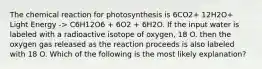 The chemical reaction for photosynthesis is 6CO2+ 12H2O+ Light Energy -> C6H12O6 + 6O2 + 6H2O. If the input water is labeled with a radioactive isotope of oxygen, 18 O. then the oxygen gas released as the reaction proceeds is also labeled with 18 O. Which of the following is the most likely explanation?