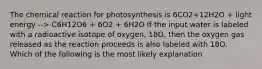 The chemical reaction for photosynthesis is 6CO2+12H2O + light energy --> C6H12O6 + 6O2 + 6H2O If the input water is labeled with a radioactive isotope of oxygen, 18O, then the oxygen gas released as the reaction proceeds is also labeled with 18O. Which of the following is the most likely explanation