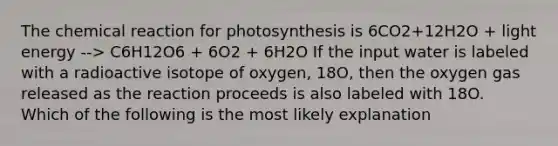 The chemical reaction for photosynthesis is 6CO2+12H2O + light energy --> C6H12O6 + 6O2 + 6H2O If the input water is labeled with a radioactive isotope of oxygen, 18O, then the oxygen gas released as the reaction proceeds is also labeled with 18O. Which of the following is the most likely explanation