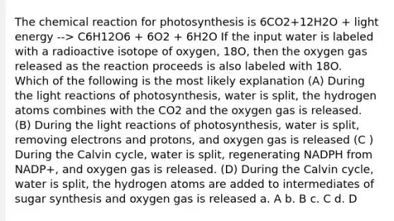 The chemical reaction for photosynthesis is 6CO2+12H2O + light energy --> C6H12O6 + 6O2 + 6H2O If the input water is labeled with a radioactive isotope of oxygen, 18O, then the oxygen gas released as the reaction proceeds is also labeled with 18O. Which of the following is the most likely explanation (A) During the light reactions of photosynthesis, water is split, the hydrogen atoms combines with the CO2 and the oxygen gas is released. (B) During the light reactions of photosynthesis, water is split, removing electrons and protons, and oxygen gas is released (C ) During the Calvin cycle, water is split, regenerating NADPH from NADP+, and oxygen gas is released. (D) During the Calvin cycle, water is split, the hydrogen atoms are added to intermediates of sugar synthesis and oxygen gas is released a. A b. B c. C d. D