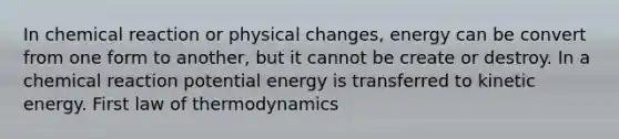 In chemical reaction or physical changes, energy can be convert from one form to another, but it cannot be create or destroy. In a chemical reaction potential energy is transferred to kinetic energy. First law of thermodynamics