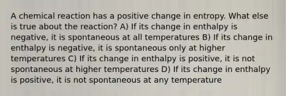 A chemical reaction has a positive change in entropy. What else is true about the reaction? A) If its change in enthalpy is negative, it is spontaneous at all temperatures B) If its change in enthalpy is negative, it is spontaneous only at higher temperatures C) If its change in enthalpy is positive, it is not spontaneous at higher temperatures D) If its change in enthalpy is positive, it is not spontaneous at any temperature