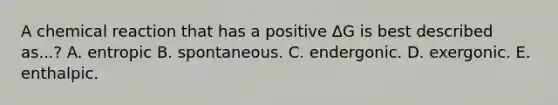 A chemical reaction that has a positive ΔG is best described as...? A. entropic B. spontaneous. C. endergonic. D. exergonic. E. enthalpic.