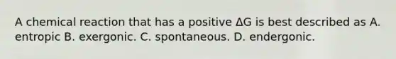 A chemical reaction that has a positive ΔG is best described as A. entropic B. exergonic. C. spontaneous. D. endergonic.