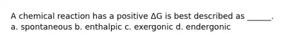 A chemical reaction has a positive ΔG is best described as ______. a. spontaneous b. enthalpic c. exergonic d. endergonic