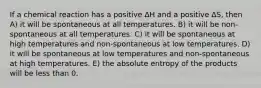 If a chemical reaction has a positive ∆H and a positive ∆S, then A) it will be spontaneous at all temperatures. B) it will be non-spontaneous at all temperatures. C) it will be spontaneous at high temperatures and non-spontaneous at low temperatures. D) it will be spontaneous at low temperatures and non-spontaneous at high temperatures. E) the absolute entropy of the products will be less than 0.