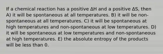 If a chemical reaction has a positive ∆H and a positive ∆S, then A) it will be spontaneous at all temperatures. B) it will be non-spontaneous at all temperatures. C) it will be spontaneous at high temperatures and non-spontaneous at low temperatures. D) it will be spontaneous at low temperatures and non-spontaneous at high temperatures. E) the absolute entropy of the products will be less than 0.