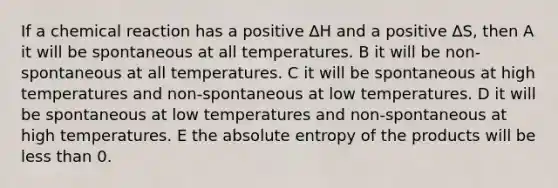 If a chemical reaction has a positive ∆H and a positive ∆S, then A it will be spontaneous at all temperatures. B it will be non-spontaneous at all temperatures. C it will be spontaneous at high temperatures and non-spontaneous at low temperatures. D it will be spontaneous at low temperatures and non-spontaneous at high temperatures. E the absolute entropy of the products will be less than 0.