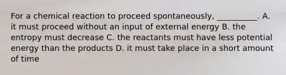 For a chemical reaction to proceed spontaneously, __________. A. it must proceed without an input of external energy B. the entropy must decrease C. the reactants must have less potential energy than the products D. it must take place in a short amount of time