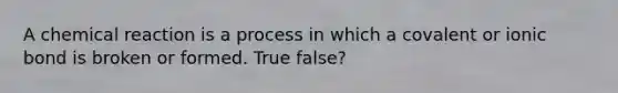 A chemical reaction is a process in which a covalent or ionic bond is broken or formed. True false?