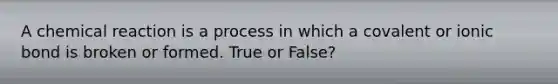 A chemical reaction is a process in which a covalent or ionic bond is broken or formed. True or False?