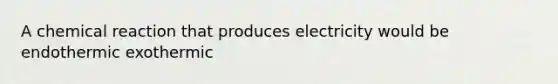 A chemical reaction that produces electricity would be endothermic exothermic