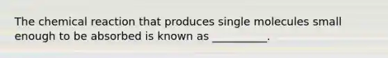 The chemical reaction that produces single molecules small enough to be absorbed is known as __________.