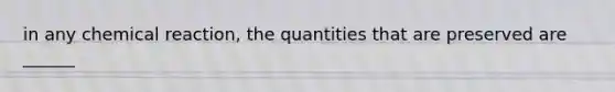 in any chemical reaction, the quantities that are preserved are ______