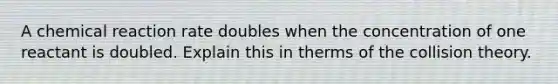 A chemical reaction rate doubles when the concentration of one reactant is doubled. Explain this in therms of the collision theory.