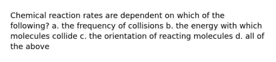 Chemical reaction rates are dependent on which of the following? a. the frequency of collisions b. the energy with which molecules collide c. the orientation of reacting molecules d. all of the above