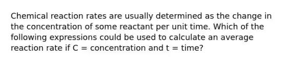 Chemical reaction rates are usually determined as the change in the concentration of some reactant per unit time. Which of the following expressions could be used to calculate an average reaction rate if C = concentration and t = time?