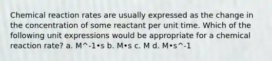 Chemical reaction rates are usually expressed as the change in the concentration of some reactant per unit time. Which of the following unit expressions would be appropriate for a chemical reaction rate? a. M^-1•s b. M•s c. M d. M•s^-1