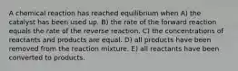 A chemical reaction has reached equilibrium when A) the catalyst has been used up. B) the rate of the forward reaction equals the rate of the reverse reaction. C) the concentrations of reactants and products are equal. D) all products have been removed from the reaction mixture. E) all reactants have been converted to products.