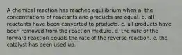 A chemical reaction has reached equilibrium when a. the concentrations of reactants and products are equal. b. all reactants have been converted to products. c. all products have been removed from the reaction mixture. d. the rate of the forward reaction equals the rate of the reverse reaction. e. the catalyst has been used up.