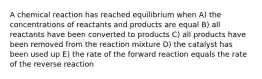 A chemical reaction has reached equilibrium when A) the concentrations of reactants and products are equal B) all reactants have been converted to products C) all products have been removed from the reaction mixture D) the catalyst has been used up E) the rate of the forward reaction equals the rate of the reverse reaction