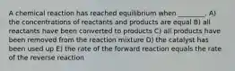 A chemical reaction has reached equilibrium when ________. A) the concentrations of reactants and products are equal B) all reactants have been converted to products C) all products have been removed from the reaction mixture D) the catalyst has been used up E) the rate of the forward reaction equals the rate of the reverse reaction