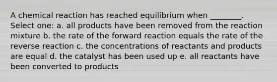 A chemical reaction has reached equilibrium when ________. Select one: a. all products have been removed from the reaction mixture b. the rate of the forward reaction equals the rate of the reverse reaction c. the concentrations of reactants and products are equal d. the catalyst has been used up e. all reactants have been converted to products