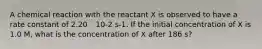 A chemical reaction with the reactant X is observed to have a rate constant of 2.20 ´ 10-2 s-1. If the initial concentration of X is 1.0 M, what is the concentration of X after 186 s?