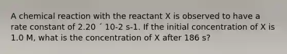 A chemical reaction with the reactant X is observed to have a rate constant of 2.20 ´ 10-2 s-1. If the initial concentration of X is 1.0 M, what is the concentration of X after 186 s?