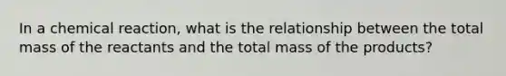 In a chemical reaction, what is the relationship between the total mass of the reactants and the total mass of the products?