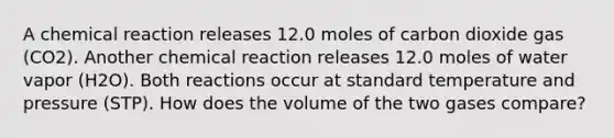 A chemical reaction releases 12.0 moles of carbon dioxide gas (CO2). Another chemical reaction releases 12.0 moles of water vapor (H2O). Both reactions occur at standard temperature and pressure (STP). How does the volume of the two gases compare?