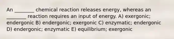 An ________ chemical reaction releases energy, whereas an ________ reaction requires an input of energy. A) exergonic; endergonic B) endergonic; exergonic C) enzymatic; endergonic D) endergonic; enzymatic E) equilibrium; exergonic